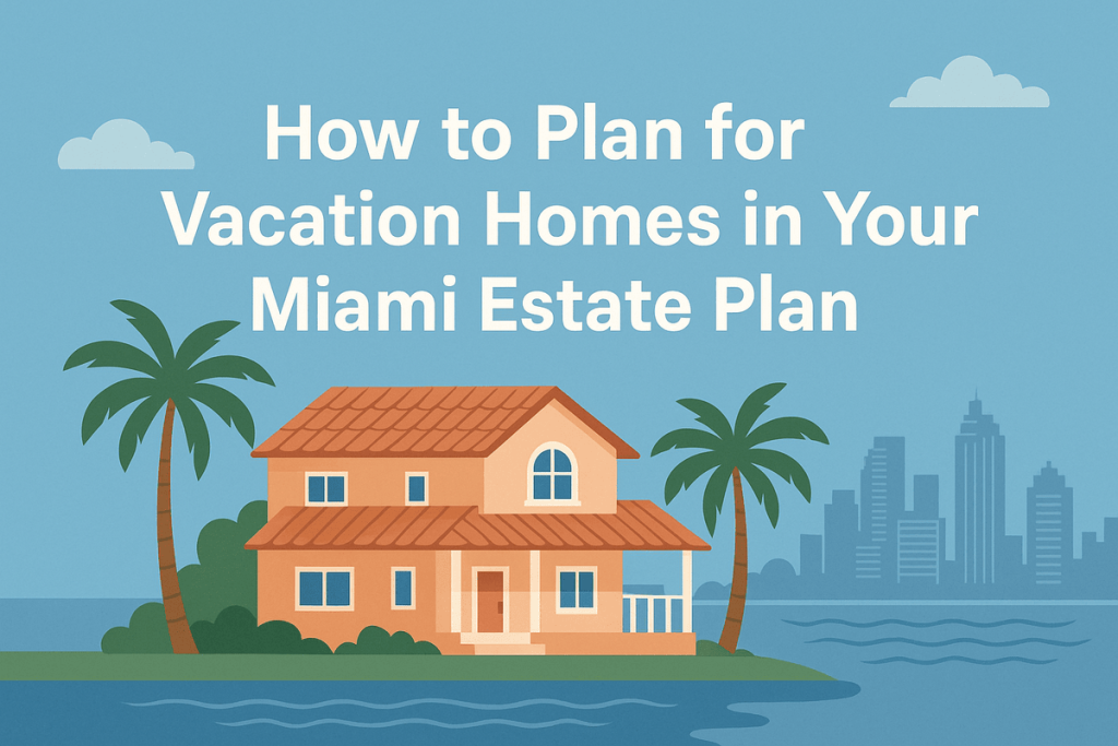 How to Plan for Vacation Homes in Your Miami Estate Plan